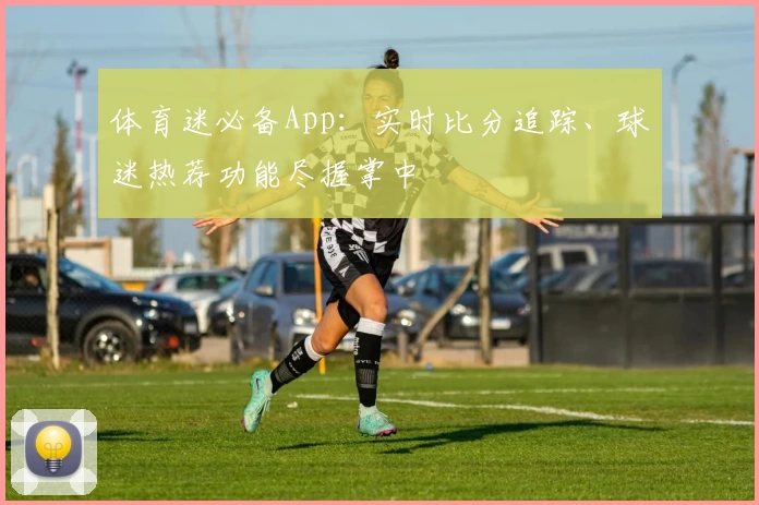 体育迷必备App：实时比分追踪、球迷热荐功能尽握掌中