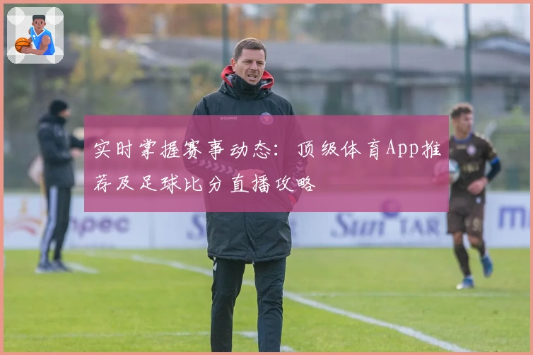实时掌握赛事动态：顶级体育App推荐及足球比分直播攻略