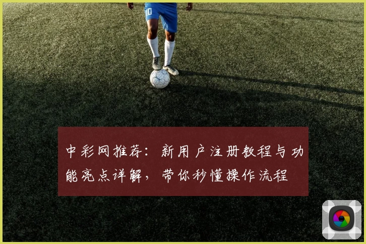 中彩网推荐:新用户注册教程与功能亮点详解,带你秒懂操作流程
