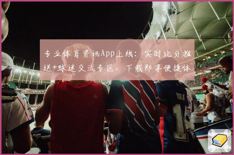 专业体育资讯App上线：实时比分推送+球迷交流专区，下载即享便捷体验