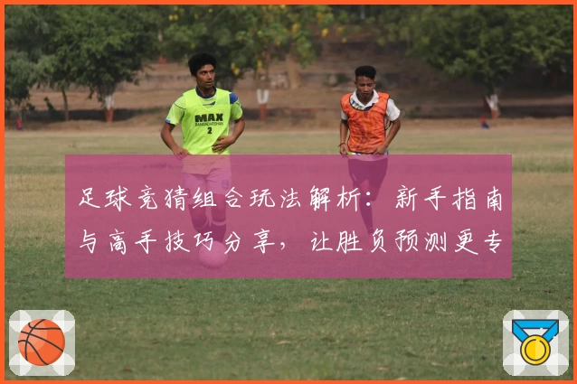 足球竞猜组合玩法解析：新手指南与高手技巧分享，让胜负预测更专业