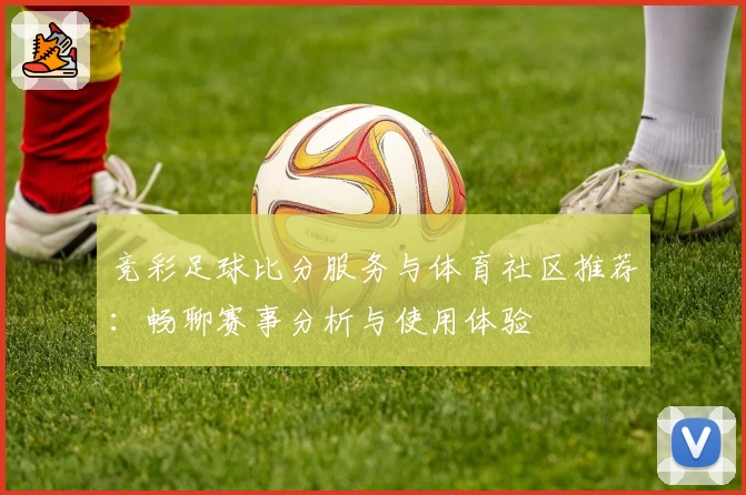 竞彩足球比分服务与体育社区推荐：畅聊赛事分析与使用体验