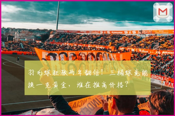 羽毛球狂涨两年翻倍!三桶球竟能换一克黄金,谁在推高价格?