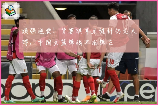 顽强逆袭!贾赛琪耳朵缝针仍无大碍,中国女篮锋线不减锋芒