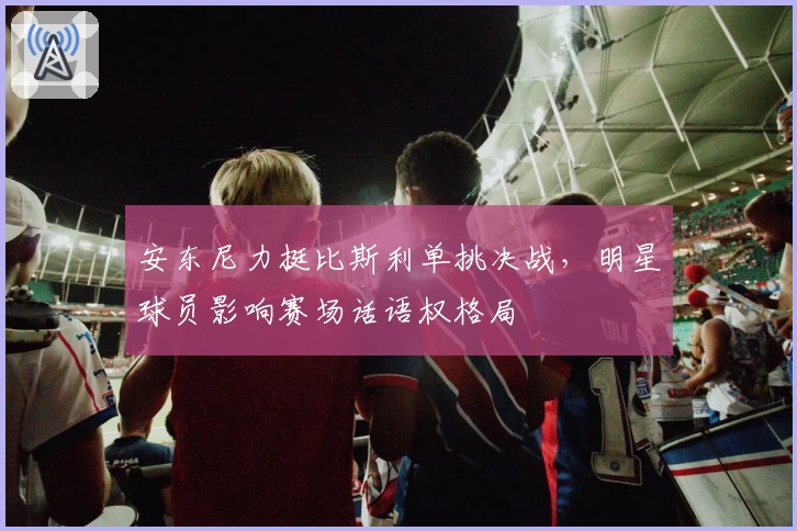 安东尼力挺比斯利单挑决战，明星球员影响赛场话语权格局
