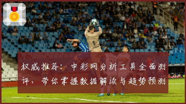 权威推荐：中彩网分析工具全面测评，带你掌握数据解读与趋势预测秘诀
